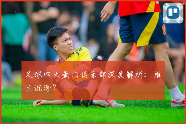 足球四大豪门俱乐部深度解析：谁主沉浮？